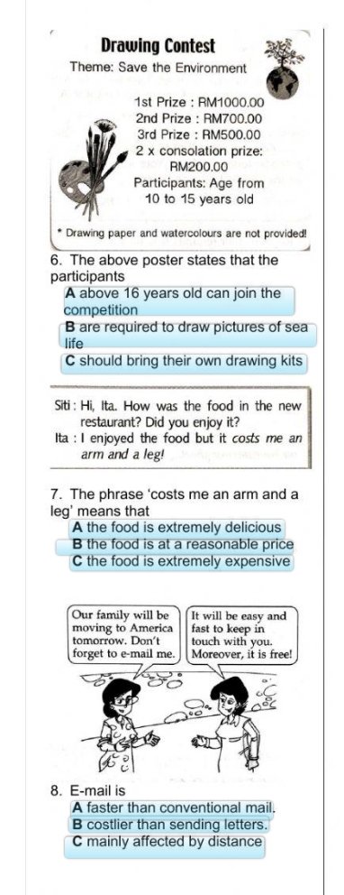 Drawing Contest
Theme: Save the Environment
1st Prize : RM1000.00
2nd Prize : RM700.00
3rd Prize : RM500.00
2 x consolation prize:
RM200.00
Participants: Age from
10 to 15 years old
Drawing paper and watercolours are not provided!
6. The above poster states that the
participants
A above 16 years old can join the
competition
B are required to draw pictures of sea
life
C should bring their own drawing kits
Siti : Hi, Ita. How was the food in the new
restaurant? Did you enjoy it?
Ita : I enjoyed the food but it costs me an
arm and a leg!
7. The phrase 'costs me an arm and a
leg' means that
A the food is extremely delicious
B the food is at a reasonable price
C the food is extremely expensive
Our family will be It will be easy and
moving to America fast to keep in
tomorrow. Don't touch with you.
forget to e-mail me. Moreover, it is free!
8. E-mail is
A faster than conventional mail.
B costlier than sending letters.
C mainly affected by distance