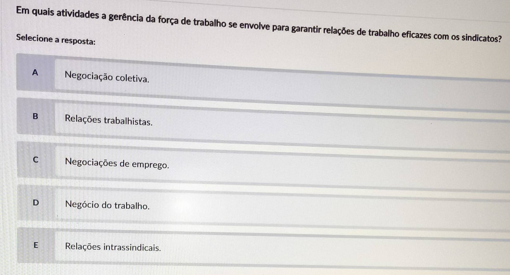 Em quais atividades a gerência da força de trabalho se envolve para garantir relações de trabalho eficazes com os sindicatos?
Selecione a resposta:
A Negociação coletiva.
B Relações trabalhistas.
C Negociações de emprego.
D Negócio do trabalho.
E Relações intrassindicais.