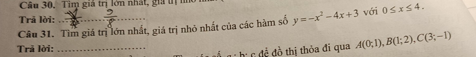 Tìm giá trị lớn nhat, gia trị no 
Trả lời: 
Câu 31. Tìm giá trị lớn nhất, giá trị nhỏ nhất của các hàm số y=-x^2-4x+3 với 0≤ x≤ 4. 
Trả lời:_ 
ể g hị c để đồ thị thỏa đi qua A(0;1), B(1;2), C(3;-1)