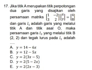 Jika titik A merupakan titik perpotongan
dua garis yang disajikan oleh
persamaan matriks beginbmatrix 1&-2 3&2endbmatrix beginbmatrix x yendbmatrix =beginbmatrix 4 8endbmatrix
dan garis l_1 adalah garis yang melalui
titik A dan titik asal O, maka
persamaan garis l_2 yang melalui titik B
(2,2) dan tegak lurus pada l_1 adalah
A. y=14-6x
B. y=12-5x
C. y=2(3x-5)
D. y=2(5-2x)
E. y=2(2x-3)