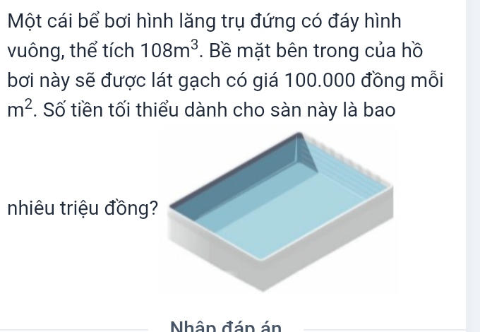 Một cái bể bơi hình lăng trụ đứng có đáy hình 
vuông, thể tích 108m^3. Bề mặt bên trong của hồ 
bơi này sẽ được lát gạch có giá 100.000 đồng mỗi
m^2 *. Số tiền tối thiểu dành cho sàn này là bao 
nhiêu triệu đồng? 
Nhân đán án_