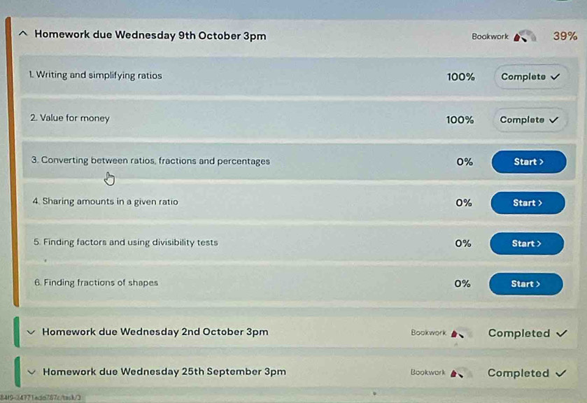 Homework due Wednesday 9th October 3pm Bookwork 39% 
1. Writing and simplifying ratios 100% Complete 
2. Value for money 100% Complete
0%
3. Converting between ratios, fractions and percentages Start > 
4. Sharing amounts in a given ratio 0% Start > 
5. Finding factors and using divisibility tests 0% Start > 
6. Finding fractions of shapes 0% Start > 
Homework due Wednesday 2nd October 3pm Bookwork Completed 
Homework due Wednesday 25th September 3pm Bookwork Completed 
84f9-24771eda787c/task/3