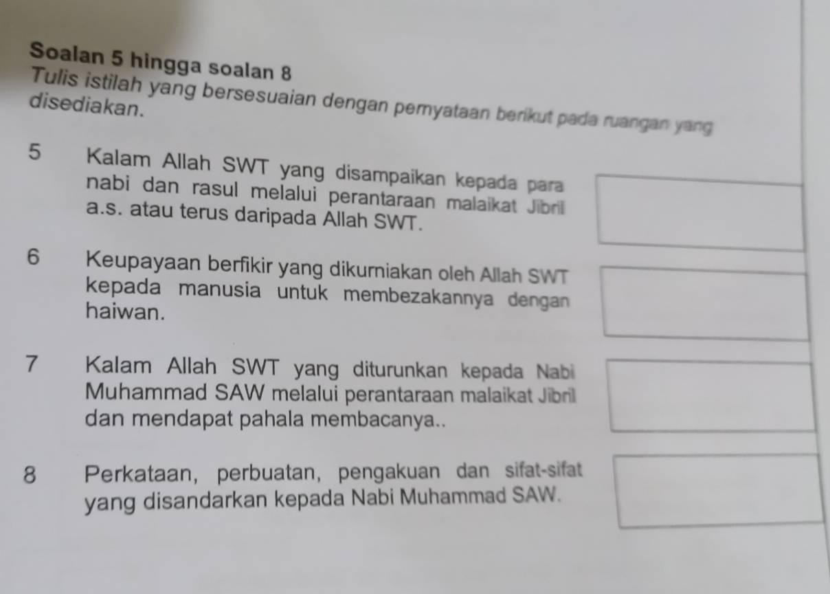 Soalan 5 hingga soalan 8 
Tulis istilah yang bersesuaian dengan pemyataan berikut pada ruangan yang 
disediakan.
5 Kalam Allah SWT yang disampaikan kepada para 
nabi dan rasul melalui perantaraan malaikat Jibril 
a.s. atau terus daripada Allah SWT. 
6 Keupayaan berfikir yang dikurniakan oleh Allah SWT 
kepada manusia untuk membezakannya dengan 
haiwan.
7 Kalam Allah SWT yang diturunkan kepada Nabi 
Muhammad SAW melalui perantaraan malaikat Jibril 
dan mendapat pahala membacanya..
8 Perkataan, perbuatan, pengakuan dan sifat-sifat 
yang disandarkan kepada Nabi Muhammad SAW.