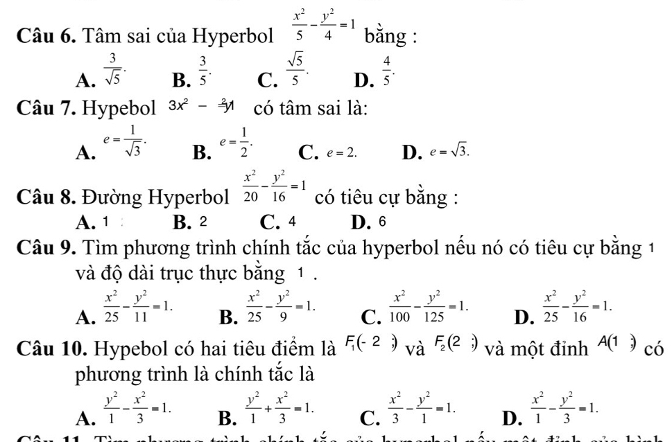 Tâm sai của Hyperbol  x^2/5 - y^2/4 =1 bằng :
A.  3/sqrt(5) .  3/5 .  sqrt(5)/5 .  4/5 .
B. C. D.
Câu 7. Hypebol 3x^2-frac 2y có tâm sai là:
A. e= 1/sqrt(3) . e= 1/2 .
B.
C. e=2. D. e=sqrt(3).
Câu 8. Đường Hyperbol  x^2/20 - y^2/16 =1 có tiêu cự bằng :
A. 1 B. 2 C. 4 D. 6
Câu 9. Tìm phương trình chính tắc của hyperbol nều nó có tiêu cự bằng 1
và độ dài trục thực bằng 1 .
A.  x^2/25 - y^2/11 =1.
B.  x^2/25 - y^2/9 =1.
C.  x^2/100 - y^2/125 =1.  x^2/25 - y^2/16 =1.
D.
Câu 10. Hypebol có hai tiêu điểm là F_1(-2;) và F_2(2;) và một đỉnh A(1,) có
phương trình là chính tắc là
A.  y^2/1 - x^2/3 =1.  y^2/1 + x^2/3 =1.  x^2/3 - y^2/1 =1. D.  x^2/1 - y^2/3 =1.
B.
C.