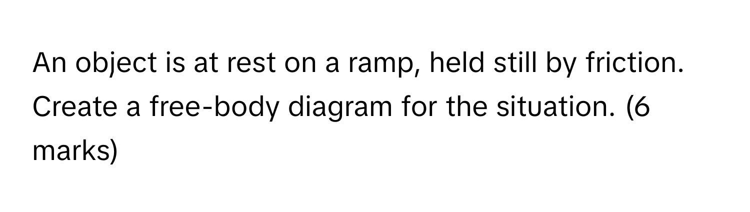 An object is at rest on a ramp, held still by friction. Create a free-body diagram for the situation. (6 ﻿marks)