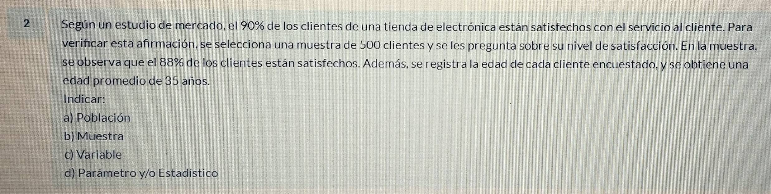 2Según un estudio de mercado, el 90% de los clientes de una tienda de electrónica están satisfechos con el servicio al cliente. Para
verificar esta afrmación, se selecciona una muestra de 500 clientes y se les pregunta sobre su nivel de satisfacción. En la muestra,
se observa que el 88% de los clientes están satisfechos. Además, se registra la edad de cada cliente encuestado, y se obtiene una
edad promedio de 35 años.
Indicar:
a) Población
b) Muestra
c) Variable
d) Parámetro y/o Estadístico