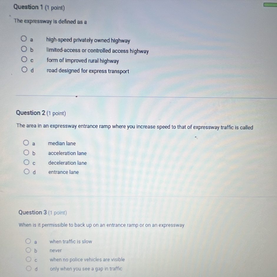The expressway is defined as a
a high-speed privately owned highway
bì limited access or controlled access highway
C form of improved rural highway
dàé road designed for express transport
Question 2 (1 point)
The area in an expressway entrance ramp where you increase speed to that of expressway traffic is called
a median lane
b acceleration lane
C deceleration lane
d entrance lane
Question 3 (1 point)
When is it permissible to back up on an entrance ramp or on an expressway
a when traffic is slow
b never
C when no police vehicles are visible
d only when you see a gap in traffic