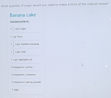 What quantity of sugar would you need to make a third of the original recipe? 
Banana cake 
INGREDIENTS: 
_
1 1/3  cups sugar
1 cup flour 
_ 
_
1 1/2  cups mashed bananas 
_
1 1/2  cups milk
1 cup vegetable oil 
_
4 teaspoons vanilla 
_
2 teaspoons cinnamon 
_
2 teaspoons baking powder 
_
2 eggs