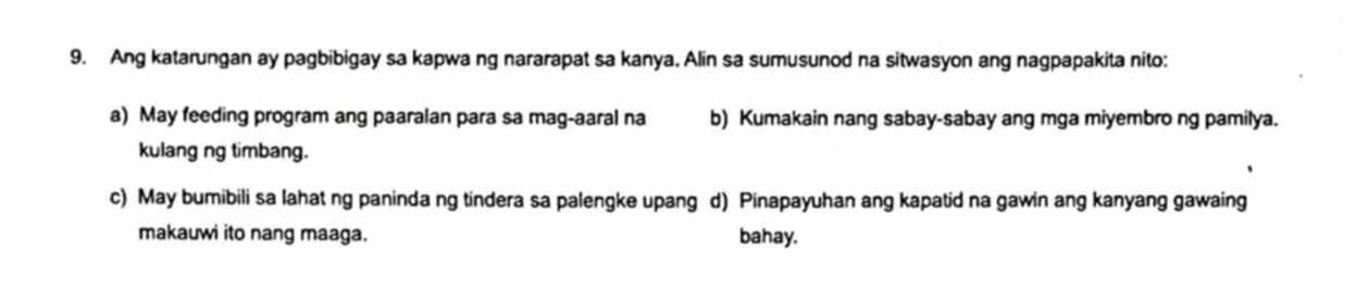 Ang katarungan ay pagbibigay sa kapwa ng nararapat sa kanya. Alin sa sumusunod na sitwasyon ang nagpapakita nito:
a) May feeding program ang paaralan para sa mag-aaral na b) Kumakain nang sabay-sabay ang mga miyembro ng pamilya.
kulang ng timbang.
c) May bumibili sa lahat ng paninda ng tindera sa palengke upang d) Pinapayuhan ang kapatid na gawin ang kanyang gawaing
makauwi ito nang maaga. bahay.