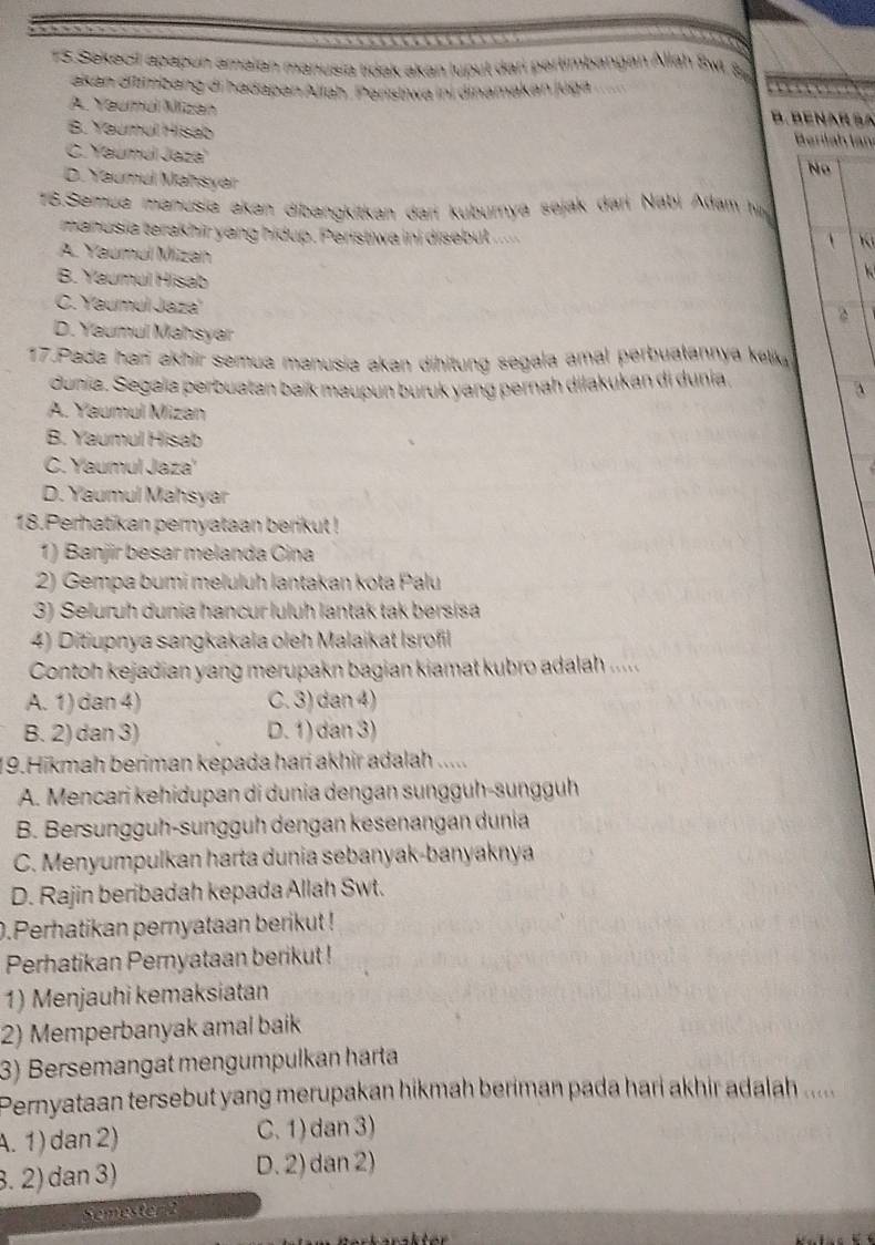 Sekecil apapun amaian manusia tidak akan luput dari pertimbangan Allah Sw. S
akan ditimbang di hadapan Allah. Paristiwa ini dinamakan jüga
A. Yeuma Mizan
B. BENAR SA
B. Yaumul Hisab
Berilah län
C. Yaumul Jaza
Nº
D. Yaumul Mahsyar
16.Semua manusia akan dibangkitkan dari kuburnya sejak dari Nabi Adam h
manusia terakhir yang hidup. Peristiwa ini disebut ..
 Ki
A. Yaumul Mizan
B. Yaumul Hisab
C. Yaumul Jaza'
2
D. Yaumul Mahsyar
17.Pada har akhir semua manusia akan dihitung segala amal perbuaṭannya kek
dunia. Segaïa perbuatan baík maupun buruk yang pernah dilakukan di dunia.
a
A. Yaumul Mizan
B. Yaumul Hisab
C. Yaumul Jaza'
D. Yaumul Mahsyar
18.Perhatikan pernyataan berikut !
1) Banjir besar melanda Cina
2) Gempa bumi meluluh lantakan kota Palu
3) Seluruh dunia hancur luluh lantak tak bersisa
4) Ditiupnya sangkakala oleh Malaikat Isrofil
Contoh kejadian yang merupakn bagian kiamat kubro adalah .....
A. 1) dan 4) C. 3) dan 4)
B. 2) dan 3) D. 1) dan 3)
19.Hikmah beriman kepada hari akhir adalah .....
A. Mencari kehidupan di dunia dengan sunggüh-sungguh
B. Bersunggüh-sungguh dengan kesenangan dunia
C. Menyumpulkan harta dunia sebanyak-banyaknya
D. Rajin beribadah kepada Allah Swt.
0.Perhatikan pernyataan berikut !
Perhatikan Pernyataan berikut !
1) Menjauhi kemaksiatan
2) Memperbanyak amal baik
3) Bersemangat mengumpulkan harta
Pernyataan tersebut yang merupakan hikmah beriman pada hari akhir adalah .....
A. 1 ) dan 2) C.1) dan 3)
3. 2) dan 3) D. 2) dan 2)
Semester t