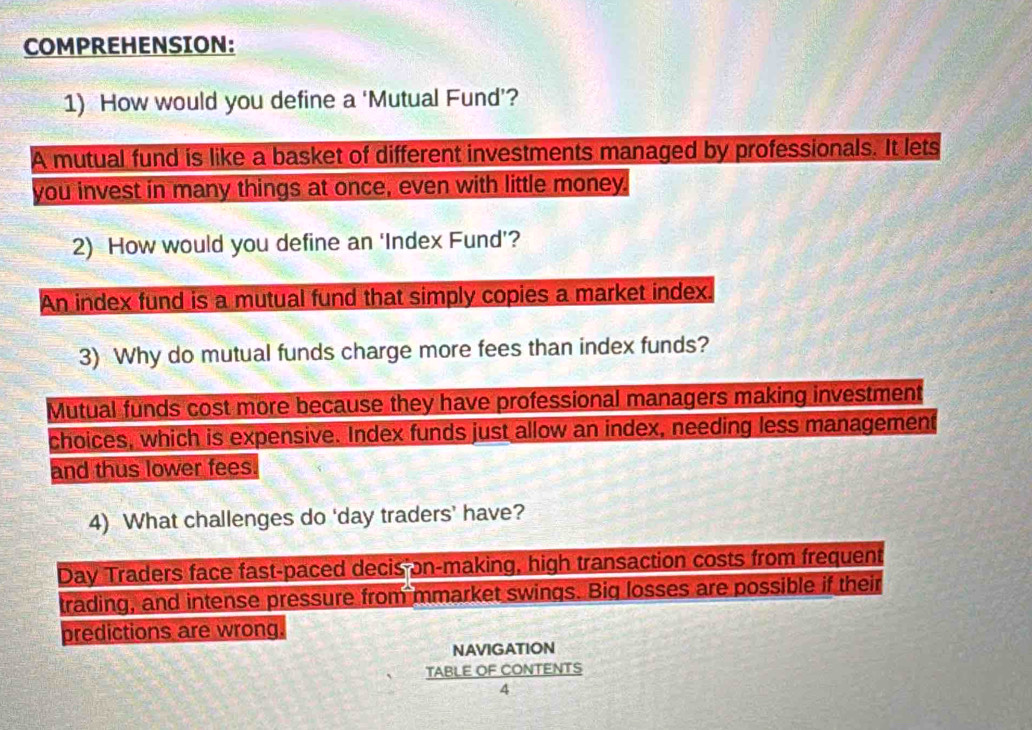 COMPREHENSION:
1) How would you define a ‘Mutual Fund’?
A mutual fund is like a basket of different investments managed by professionals. It lets
you invest in many things at once, even with little money.
2) How would you define an ‘Index Fund’?
An index fund is a mutual fund that simply copies a market index.
3) Why do mutual funds charge more fees than index funds?
Mutual funds cost more because they have professional managers making investment
choices, which is expensive. Index funds just allow an index, needing less management
and thus lower fees.
4) What challenges do ‘day traders’ have?
Day Traders face fast-paced decis on-making, high transaction costs from frequent
trading, and intense pressure from mmarket swings. Big losses are possible if their
predictions are wrong.
NAVIGATION
TABLE OF CONTENTS
4