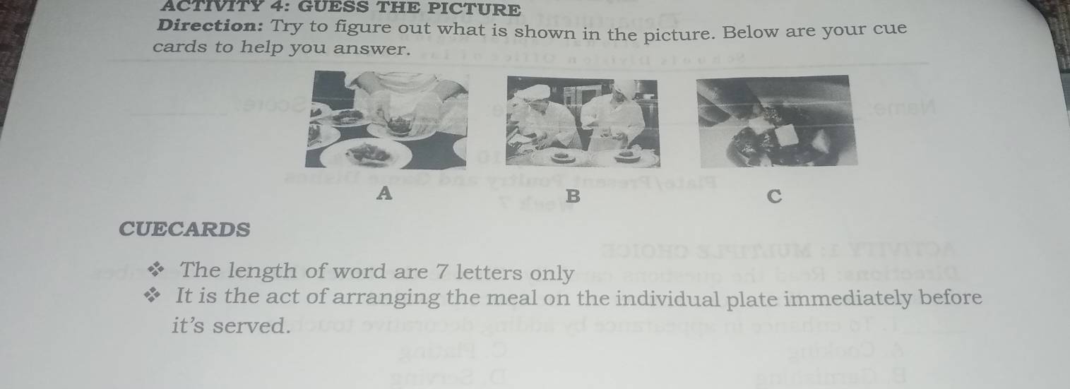 ACTIVITY 4: GUESS THE PICTURE 
Direction: Try to figure out what is shown in the picture. Below are your cue 
cards to help you answer. 
A 
B 
c 
CUECARDS 
The length of word are 7 letters only 
It is the act of arranging the meal on the individual plate immediately before 
it's served.