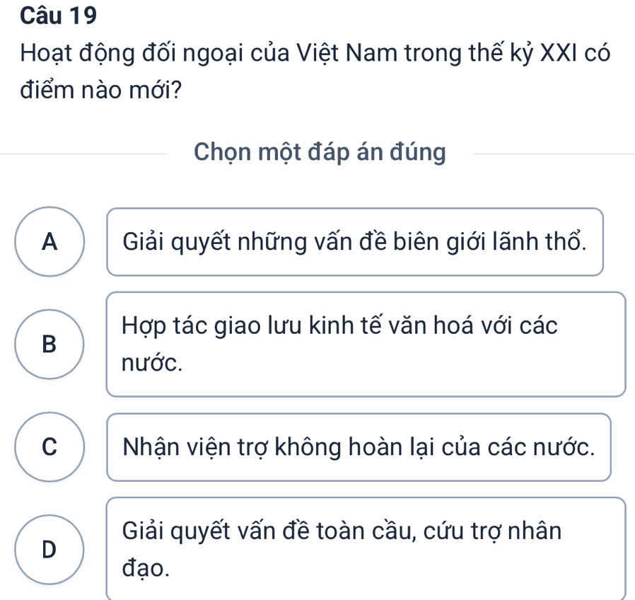 Hoạt động đối ngoại của Việt Nam trong thế kỷ XXI có
điểm nào mới?
Chọn một đáp án đúng
A Giải quyết những vấn đề biên giới lãnh thổ.
Hợp tác giao lưu kinh tế văn hoá với các
B
nước.
C Nhận viện trợ không hoàn lại của các nước.
Giải quyết vấn đề toàn cầu, cứu trợ nhân
D
đạo.