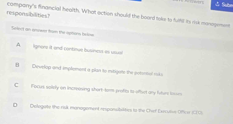 Answers Subm
responsibilities?
company's financial health. What action should the board take to fulfill its risk management
Select an answer from the options below.
A Ignore it and continue business as usual
B Develop and implement a plan to mitigate the potential risks
C Focus solely on increasing short-term profits to offset any future lasses
D Delegate the risk management responsibilities to the Chief Executive Officer (CEO).