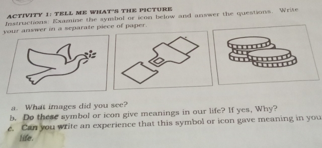 ACTIVITY 1: TELL ME WHAT’S THE PICTURE 
Instructions: Examine the symbol or icon below and answer the questions. Write 
your answer in a separate piece of paper. 
a. What images did you see? 
b. Do these symbol or icon give meanings in our life? If yes, Why? 
c. Can you write an experience that this symbol or icon gave meaning in you 
life.