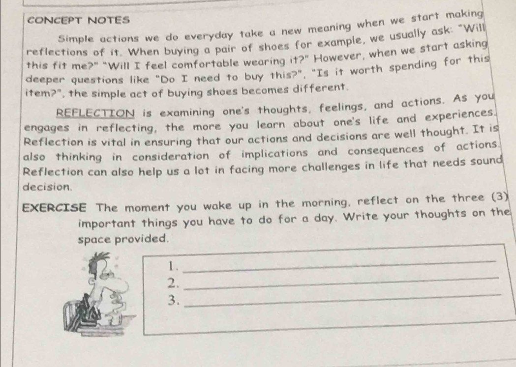 CONCEPT NOTES 
Simple actions we do everyday take a new meaning when we start making 
reflections of it. When buying a pair of shoes for example, we usually ask: "Will 
this fit me?" “Will I feel comfortable wearing it?” However, when we start asking 
deeper questions like “Do I need to buy this?”, “Is it worth spending for this 
item?", the simple act of buying shoes becomes different. 
REFLECTION is examining one's thoughts, feelings, and actions. As you 
engages in reflecting, the more you learn about one's life and experiences. 
Reflection is vital in ensuring that our actions and decisions are well thought. It is 
also thinking in consideration of implications and consequences of actions. 
Reflection can also help us a lot in facing more challenges in life that needs sound 
decision. 
EXERCISE The moment you wake up in the morning, reflect on the three (3) 
important things you have to do for a day. Write your thoughts on the 
space provided. 
1. 
_ 
_ 
2. 
_ 
3.