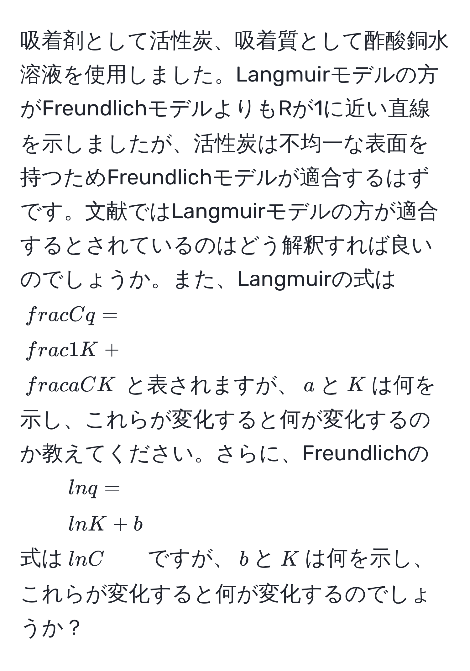 吸着剤として活性炭、吸着質として酢酸銅水溶液を使用しました。Langmuirモデルの方がFreundlichモデルよりもRが1に近い直線を示しましたが、活性炭は不均一な表面を持つためFreundlichモデルが適合するはずです。文献ではLangmuirモデルの方が適合するとされているのはどう解釈すれば良いのでしょうか。また、Langmuirの式は$ C/q = 1/K  +  aC/K $と表されますが、$a$と$K$は何を示し、これらが変化すると何が変化するのか教えてください。さらに、Freundlichの式は$ln q=ln K + bln C$ですが、$b$と$K$は何を示し、これらが変化すると何が変化するのでしょうか？