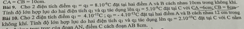 CA=CB=10cm. 
Bài 9. Cho 2 điện tích điểm q_1=q_2=8.10^(-9)C đặt tại hai điểm A và B cách nhau 10cm trong không khí. 
Tính độ lớn hợp lực do hai điện tích q1 và q2 tác dụng lên q_3=5.10^(-8)C đặt tại C với CA=6cm; CB=8cm
Bài 10. Cho 2 điện tích điểm
q_0=2.10^(-10)C đặt tại C với C nằm 
không khí. Tính độ lớn hợp lực do hai điện tích q1 và q2 tác dụng lên q_1=4.10^(-12)C; q_2=-4.10^(-12)C đặt tại hai điểm A và B cách nhau 12 cm trong 
trực trực của đoan AN, điểm C cách đoạn AB 8cm.