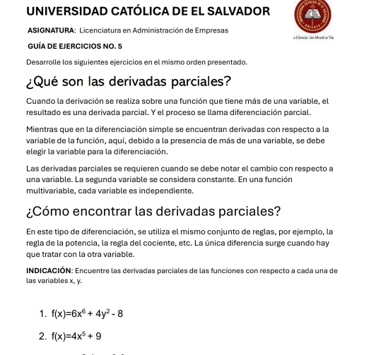 UNIVERSIDAD CATÓLICA DE EL SALVADOR 
ASIGNATURA: Licenciatura en Administración de Empresas 
a Ciencia sin Morali e Va 
GUÍA DE EJERCICIOS NO. 5 
Desarrolle los siguientes ejercicios en el mismo orden presentado. 
¿Qué son las derivadas parciales? 
Cuando la derivación se realiza sobre una función que tiene más de una variable, el 
resultado es una derivada parcial. Y el proceso se llama diferenciación parcial. 
Mientras que en la diferenciación simple se encuentran derivadas con respecto a la 
variable de la función, aquí, debido a la presencia de más de una variable, se debe 
elegir la variable para la diferenciación. 
Las derivadas parciales se requieren cuando se debe notar el cambio con respecto a 
una variable. La segunda variable se considera constante. En una función 
multivariable, cada variable es independiente. 
¿Cómo encontrar las derivadas parciales? 
En este tipo de diferenciación, se utiliza el mismo conjunto de reglas, por ejemplo, la 
regla de la potencia, la regla del cociente, etc. La única diferencia surge cuando hay 
que tratar con la otra variable. 
INDICACIÓN: Encuentre las derivadas parciales de las funciones con respecto a cada una de 
las variables x, y. 
1. f(x)=6x^6+4y^2-8
2. f(x)=4x^5+9