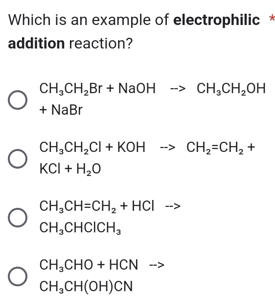 Which is an example of electrophilic *
addition reaction?
CH_3CH_2Br+NaOHto CH_3CH_2OH
+NaBr
CH_3CH_2Cl+KOHto CH_2=CH_2+
KCl+H_2O
CH_3CH=CH_2+HCl^ ---
CH_3CHClCH_3
CH_3CHO+HCN
CH_3CH(OH)CN