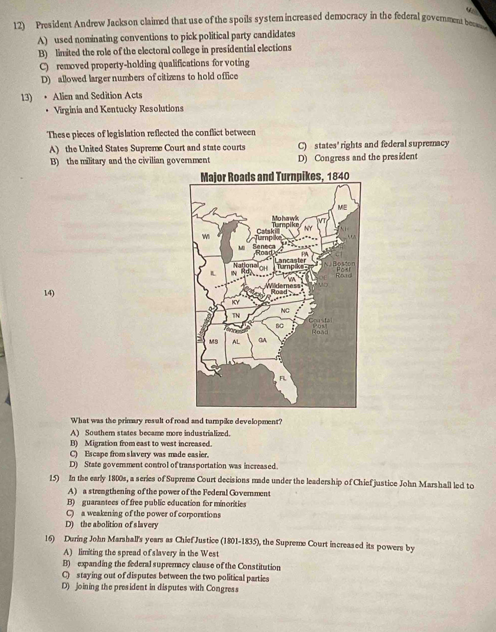 (2
12) President Andrew Jackson claimed that use of the spoils systemincreased democracy in the federal government bec
A) used nominating conventions to pick political party candidates
B) limited the role of the electoral college in presidential elections
C) removed property-holding qualifications for voting
D) allowed larger numbers of citizens to hold office
13) • Alien and Sedition Acts
Virginia and Kentucky Resolutions
These pieces of legislation reflected the conflict between
A) the United States Supreme Court and state courts C) states' rights and federal supremacy
B) the military and the civilian government D) Congress and the president
14) 
What was the primary result of road and turnpike development?
A) Southern states became more industrialized.
B) Migration fromeast to west increased.
C) Escape from slavery was made easier.
D) State government control of transportation was increased.
15) In the early 1800s, a series of Supreme Court decisions made under the leadership of Chief justice John Marshall led to
A) a strengthening of the power of the Federal Government
B) guarantees of free public education for minorities
C) a weakening of the power of corporations
D) the abolition of slavery
16) During John Marshall's years as Chief Justice (1801-1835), the Supreme Court increased its powers by
A) limiting the spread of slavery in the West
B) expanding the federal supremacy clause of the Constitution
C) staying out of disputes between the two political parties
D) joining the president in disputes with Congress