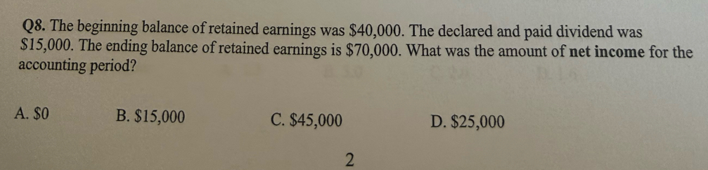 The beginning balance of retained earnings was $40,000. The declared and paid dividend was
$15,000. The ending balance of retained earnings is $70,000. What was the amount of net income for the
accounting period?
A. $0 B. $15,000 C. $45,000 D. $25,000
2