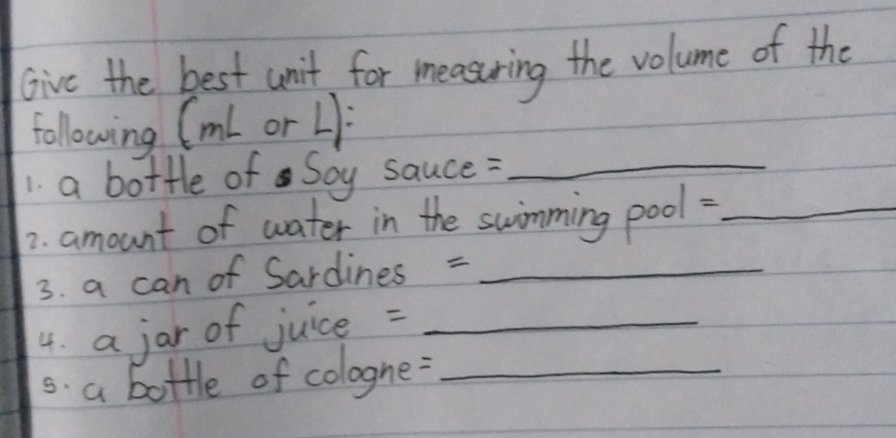 Give the best unit for measuring the volume of the 
following (ml or L): 
1. a bottle of Soy sauce :_ 
2. amount of water in the swimming pool:_ 
3. a can of Sardines =_ 
4. a jar of juice =_ 
s. a bottle of cologne:_