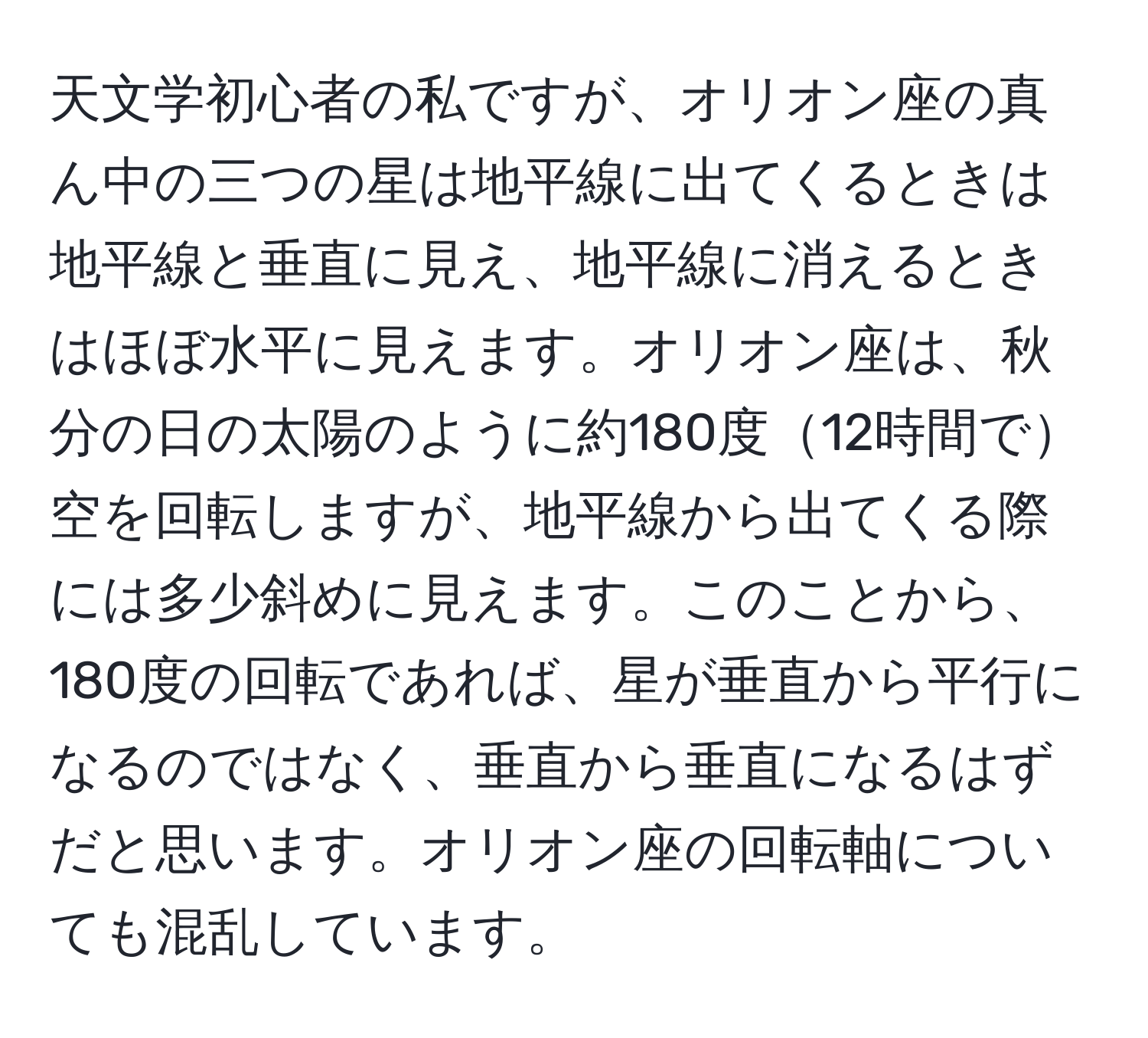 天文学初心者の私ですが、オリオン座の真ん中の三つの星は地平線に出てくるときは地平線と垂直に見え、地平線に消えるときはほぼ水平に見えます。オリオン座は、秋分の日の太陽のように約180度12時間で空を回転しますが、地平線から出てくる際には多少斜めに見えます。このことから、180度の回転であれば、星が垂直から平行になるのではなく、垂直から垂直になるはずだと思います。オリオン座の回転軸についても混乱しています。