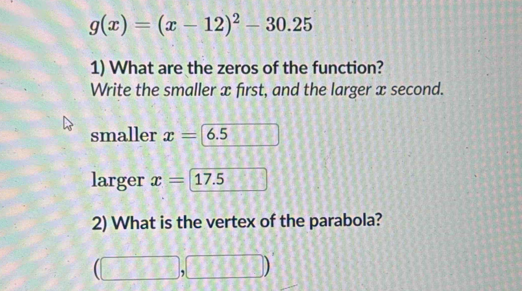 g(x)=(x-12)^2-30.25
1) What are the zeros of the function? 
Write the smaller x first, and the larger x second. 
smaller x= 6.5
larger x=1 7.5
2) What is the vertex of the parabola? 
(□ , 
|,