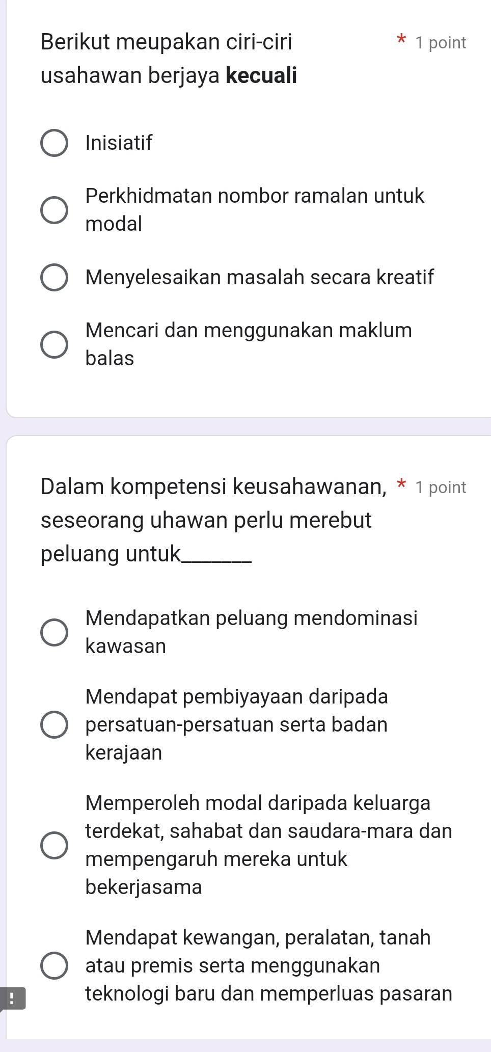 Berikut meupakan ciri-ciri 1 point
usahawan berjaya kecuali
Inisiatif
Perkhidmatan nombor ramalan untuk
modal
Menyelesaikan masalah secara kreatif
Mencari dan menggunakan maklum
balas
Dalam kompetensi keusahawanan, * 1 point
seseorang uhawan perlu merebut
peluang untuk_
Mendapatkan peluang mendominasi
kawasan
Mendapat pembiyayaan daripada
persatuan-persatuan serta badan
kerajaan
Memperoleh modal daripada keluarga
terdekat, sahabat dan saudara-mara dan
mempengaruh mereka untuk
bekerjasama
Mendapat kewangan, peralatan, tanah
atau premis serta menggunakan
!
teknologi baru dan memperluas pasaran