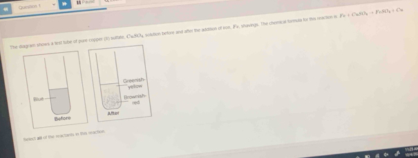 Paus 
The diagram shows a test tube of pure copper (II) sulfate. CuSO_4 solution before and after the addition of Iron, Fe, shavings. The chemical formula for this reaction n Fe+CuSO_4to FeSO_4+Cu
Blue 
Before 
Select all of the reactants in this reaction