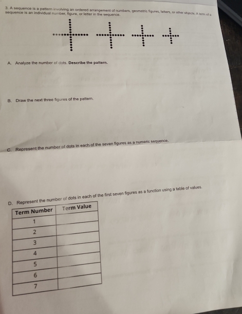 A sequence is a pattern inwolving an ordered arrangement of numbers, geometric figures, letters, or other objects. A ter of a 
sequence is an individual number, figure, or letter in the sequence. 
A. Analyze the number of dots. Describe the pattern. 
B. Draw the next three figures of the pattern. 
C. Represent the number of dots in each of the seven figures as a numeric sequence. 
s in each of the first seven figures as a function using a table of values.