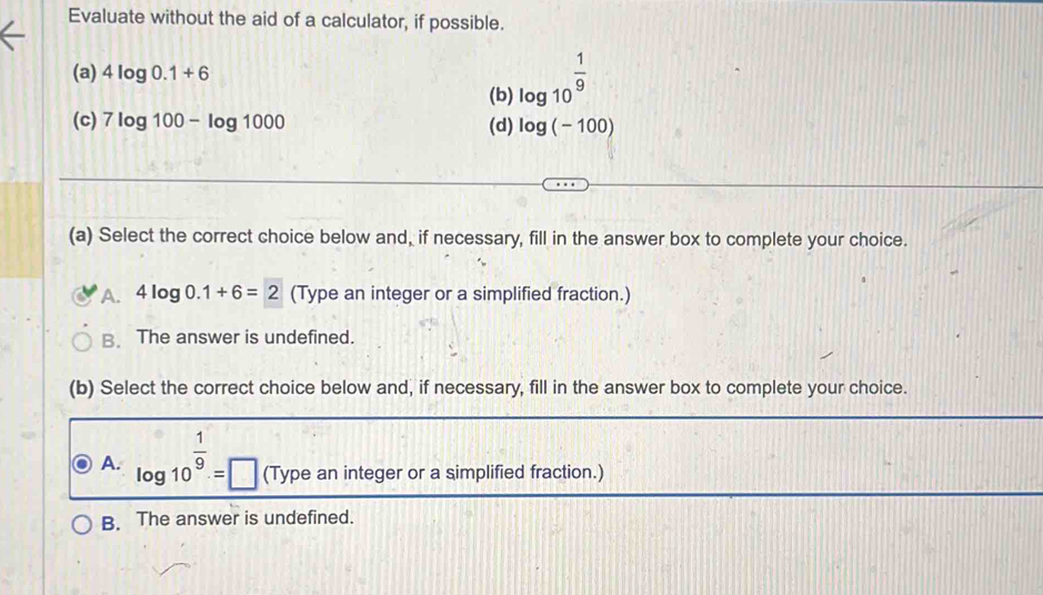 Evaluate without the aid of a calculator, if possible.
(a) 4log 0.1+6 log 10^(frac 1)9
(b)
(c) 7log 100-log 1000 (d) log (-100)
(a) Select the correct choice below and, if necessary, fill in the answer box to complete your choice.
A. 4log 0.1+6=2 (Type an integer or a simplified fraction.)
B. The answer is undefined.
(b) Select the correct choice below and, if necessary, fill in the answer box to complete your choice.
A. log 10^(frac 1)9=□ (Type an integer or a simplified fraction.)
B. The answer is undefined.