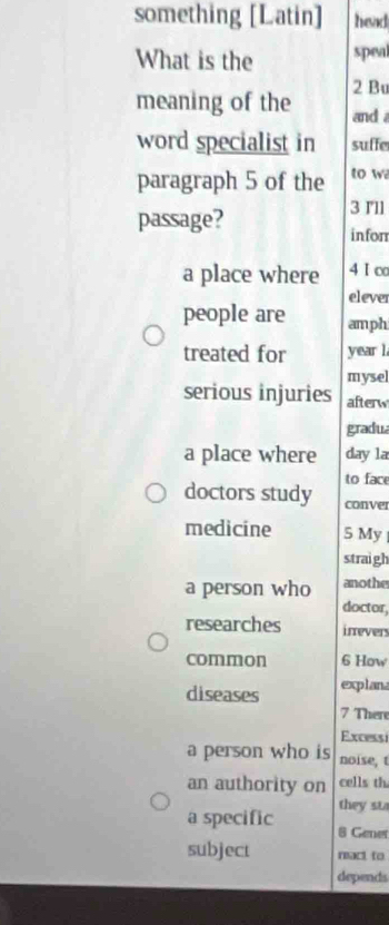 something [Latin] head
What is the speal
2 Bu
meaning of the and 
word specialist in suffe
paragraph 5 of the to w
passage?
3 I'll
inforr
a place where 4 I∞
elever
people are amph
treated for year l.
mysel
serious injuries afterw
gradua
a place where day la
to face
doctors study conver
medicine 5 My 
straigh
a person who anothe
doctor,
researches irrevers
common 6 How
diseases explana
7 There
Excessi
a person who is noise, t
an authority on cells th
they st
a specific 8 Gener
subject react to
depends