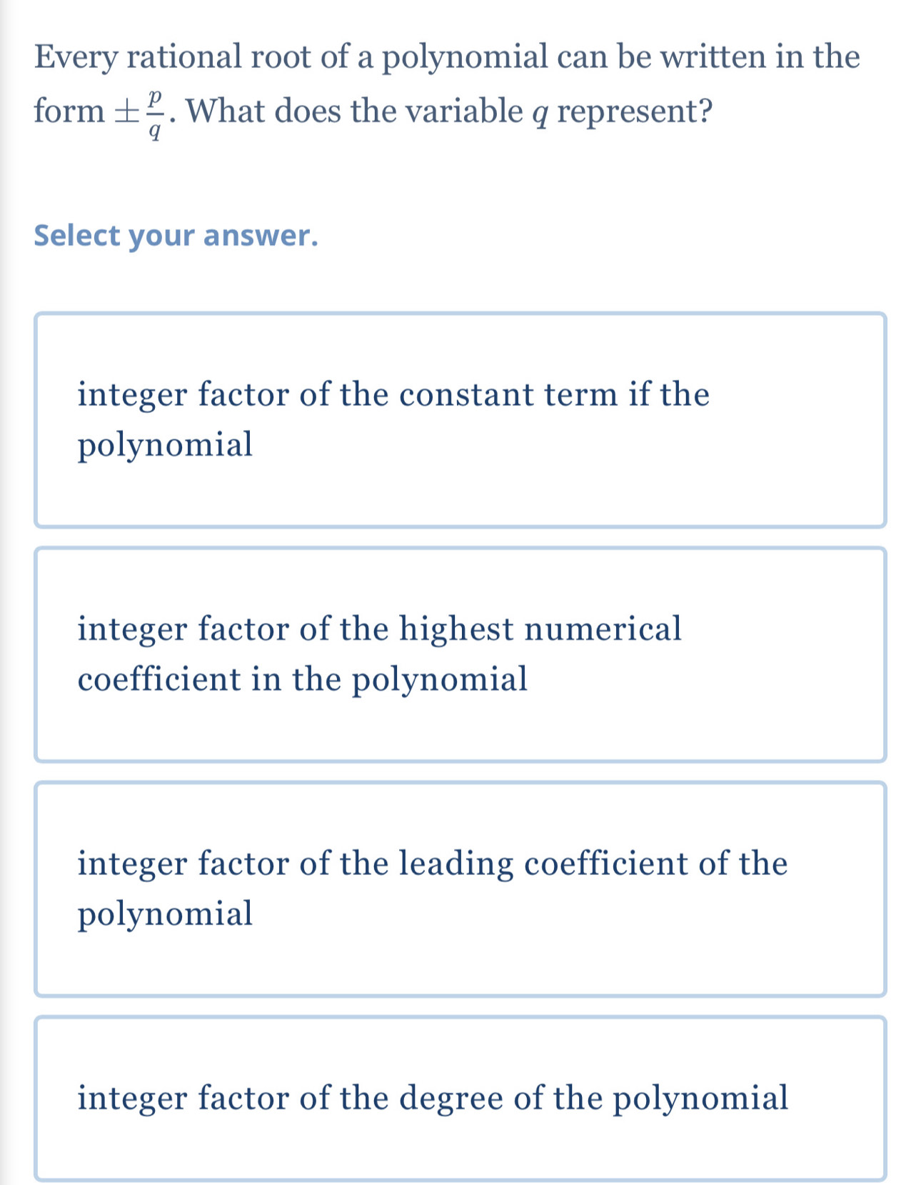 Every rational root of a polynomial can be written in the
form ±  p/q . What does the variable q represent?
Select your answer.
integer factor of the constant term if the
polynomial
integer factor of the highest numerical
coefficient in the polynomial
integer factor of the leading coefficient of the
polynomial
integer factor of the degree of the polynomial