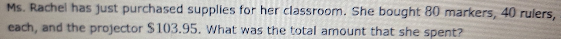 Ms. Rachel has just purchased supplies for her classroom. She bought 80 markers, 40 rulers, 
each, and the projector $103.95. What was the total amount that she spent?