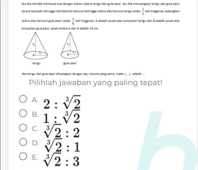 Ibu Nia hendak membuat kue dengan bahan utama terigu dan gula pasir. Ibu Nia menuangkan terigu dan gula pasir
secara terpisah sehingga membentuk kerucut sehingga radius alas kerucut terigu selalu  1/2  kali tingginya, sedangkan
radius alas kerucut gula pasir selalu  1/8  kali tingginya. A adalah pusat alas tumpukan terigu dan B adalah pusat alas
tumpukan gula pasir, jarak antara A dan B adalah 10 cm.

gula pasir
Jika terigu dan gula pasir dituangkan dengan laju volume yang sama, maka r_2:r_1 adalah ...
Pilihlah jawaban yang paling tepat!
A. 2:sqrt[3](2)
B. 1:sqrt[3](2)
C. sqrt[3](2):2
D. sqrt[3](2):1
E. sqrt[3](2):3