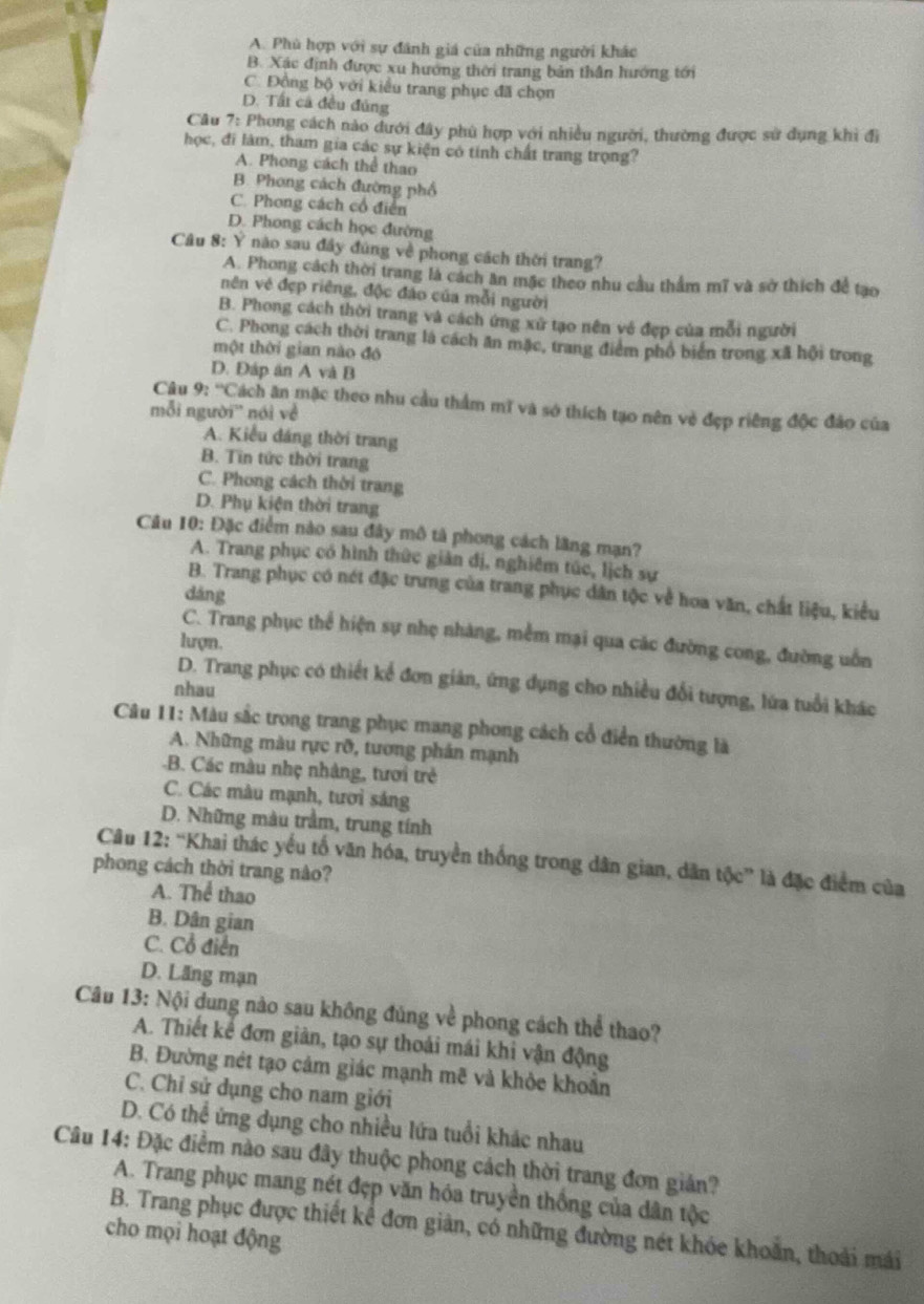 A. Phù hợp với sự đánh giá của những người khác
B. Xác định được xu hướng thời trang bản thần hướng tới
C. Đồng bộ với kiểu trang phục đã chọn
D. Tất cả đều đúng
Câu 7: Phong cách nào dưới đây phù hợp với nhiều người, thường được sử dụng khi đi
học, đi làm, tham gia các sự kiện có tính chất trang trọng?
A. Phong cách thể thao
B. Phong cách đường phố
C. Phong cách cổ điển
D. Phong cách học đường
Câu 8: Ý nào sau đây đúng về phong cách thời trang?
A. Phong cách thời trang là cách ăn mặc theo nhu cầu thẩm mĩ và sở thích để tạo
nên vé đẹp riêng, độc đảo của mỗi người
B. Phong cách thời trang và cách ứng xứ tạo nên về đẹp của mỗi người
C. Phong cách thời trang là cách ăn mặc, trang điểm phổ biển trong xã hội trong
một thời gian nào đó
D. Đáp án A và B
Câu 9: ''Cách ăn mặc theo nhu cầu thẩm mĩ và sở thích tạo nên vẻ đẹp riêng độc đảo của
mỗi người'' nói về
A. Kiểu đáng thời trang
B. Tin tức thời trang
C. Phong cách thời trang
D. Phụ kiện thời trang
Câu 10: Đặc điểm nào sau đây mô tả phong cách lãng mạn?
A. Trang phục có hình thức giản đị, nghiêm túc, lịch sự
B. Trang phục có nét đặc trưng của trang phục dân tộc về hoa văn, chất liệu, kiểu
dǎng
C. Trang phục thể hiện sự nhẹ nhàng, mềm mại qua các đường cong, đường uốn
lượn.
D. Trang phục có thiết kể đơn giản, ứng dụng cho nhiều đổi tượng, lửa tuổi khác
nhau
Câu 11: Màu sắc trong trang phục mang phong cách cổ điển thường là
A. Những màu rực rỡ, tương phản mạnh
-B. Các màu nhẹ nhàng, tươi trẻ
C. Các màu mạnh, tươi sáng
D. Những màu trầm, trung tính
Câu 12: “Khai thác yếu tố văn hóa, truyền thống trong dân gian, dân tộc” là đặc điểm của
phong cách thời trang nào?
A. Thể thao
B. Dân gian
C. Cổ điển
D. Lăng mạn
Câu 13: Nội dung nào sau không đủng về phong cách thể thao?
A. Thiết kể đơn giản, tạo sự thoái mái khi vận động
B. Đường nét tạo cảm giác mạnh mẽ và khỏe khoẩn
C. Chỉ sử dụng cho nam giới
D. Có thể ứng dụng cho nhiều lứa tuổi khác nhau
Câu 14: Đặc điểm nào sau đây thuộc phong cách thời trang đơn giản?
A. Trang phục mang nét đẹp văn hóa truyền thống của dân tộc
B. Trang phục được thiết kể đơn giản, có những đường nét khóe khoẩn, thoải mái
cho mọi hoạt động