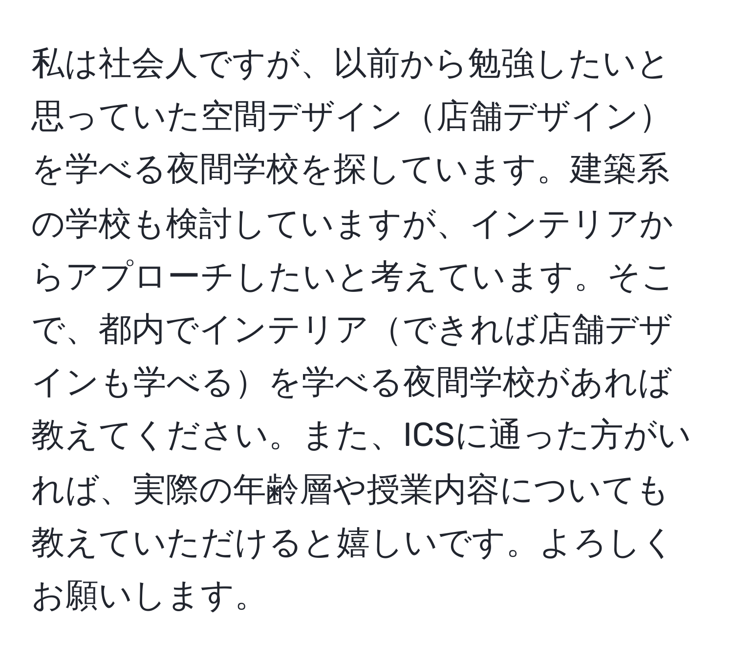 私は社会人ですが、以前から勉強したいと思っていた空間デザイン店舗デザインを学べる夜間学校を探しています。建築系の学校も検討していますが、インテリアからアプローチしたいと考えています。そこで、都内でインテリアできれば店舗デザインも学べるを学べる夜間学校があれば教えてください。また、ICSに通った方がいれば、実際の年齢層や授業内容についても教えていただけると嬉しいです。よろしくお願いします。