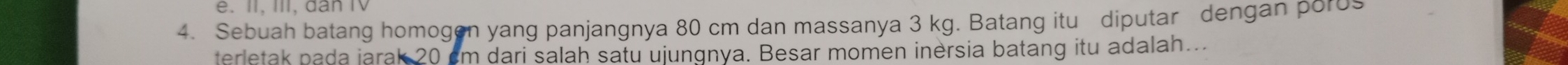 II, III, dân IV 
4. Sebuah batang homogen yang panjangnya 80 cm dan massanya 3 kg. Batang itu diputar dengan poros 
terletak pada jarak 20 cm dari salah satu ujungnya. Besar momen inersia batang itu adalah...