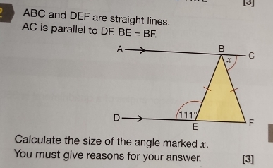 [3]
ABC and DEF are straight lines.
AC is parallel to DF. BE=BF.
Calculate the size of the angle marked x.
You must give reasons for your answer. [3]