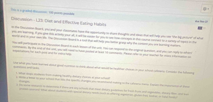 This is a graded discussion: 100 points possible 
Discussion - L23: Diet and Effective Eating Habits 
due Nov 27 
, 1 
In the Discussion Board, you and your classmates have the opportunity to share thoughts and ideas that will help you see "the big picture" of what 
you are learning. If you give this activity your all, it will be easier for you to see how concepts in this course connect to a variety of topics in the 
world and in your own life. The Discussion Board is a tool that will help you better grasp why the content you are learning matters. 
You will participate in the Discussion Board in each lesson of the unit. You can respond to the original question, and you can reply to others' 
comments. By the end of the unit, you will need to have posted at least 10 comments. Please refer to your teacher for more information on 
expectations for each post and for extra help. 
questions and tasks. 
Use what you have learned about good nutrition to think about what would be healthier choices in your school cafeteria. Consider the following 
1. What stops students from making healthy dietary choices at your school? 
changes. 
2. Write a letter to your school that lists the specific changes you recommend making to the cafeteria menu. Explain the importance of these 
3. Do some research to determine if there are any schools that meet dietary guidelines for fresh fruits and vegetables, dietary fiber, and lean 
protein sources? What about students with special dietary needs (such as offering vegetarian, gluten-free, kosher, or halal foods)?