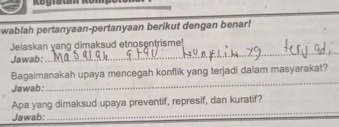 Regratan Römpo 
wablah pertanyaan-pertanyaan berikut dengan benar! 
_ 
Jelaskan yang dimaksud etnosentrisme! 
Jawab: 
_ 
Bagaimanakah upaya mencegah konflik yang terjadi dalam masyarakat? 
Jawab: 
_ 
Apa yang dimaksud upaya preventif, represif, dan kuratif? 
Jawab: