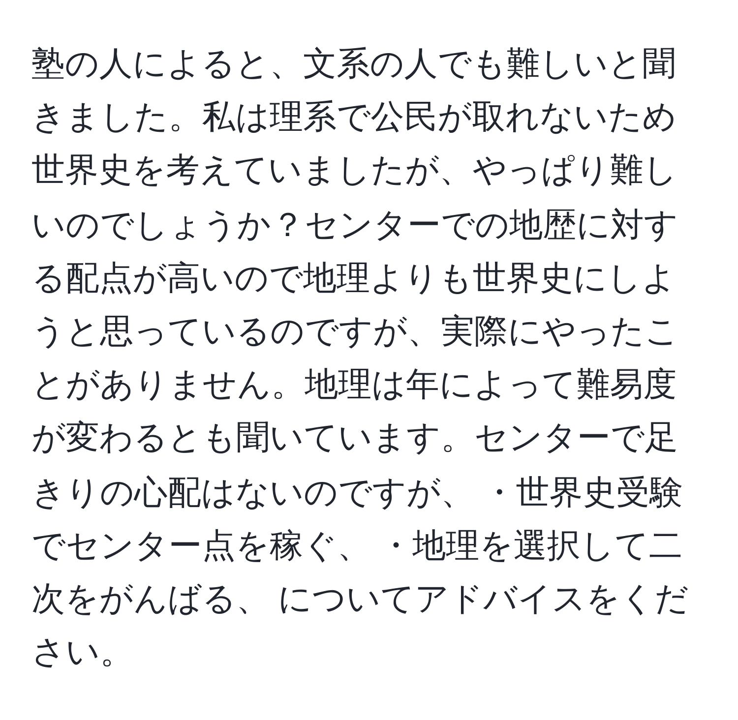 塾の人によると、文系の人でも難しいと聞きました。私は理系で公民が取れないため世界史を考えていましたが、やっぱり難しいのでしょうか？センターでの地歴に対する配点が高いので地理よりも世界史にしようと思っているのですが、実際にやったことがありません。地理は年によって難易度が変わるとも聞いています。センターで足きりの心配はないのですが、 ・世界史受験でセンター点を稼ぐ、 ・地理を選択して二次をがんばる、 についてアドバイスをください。