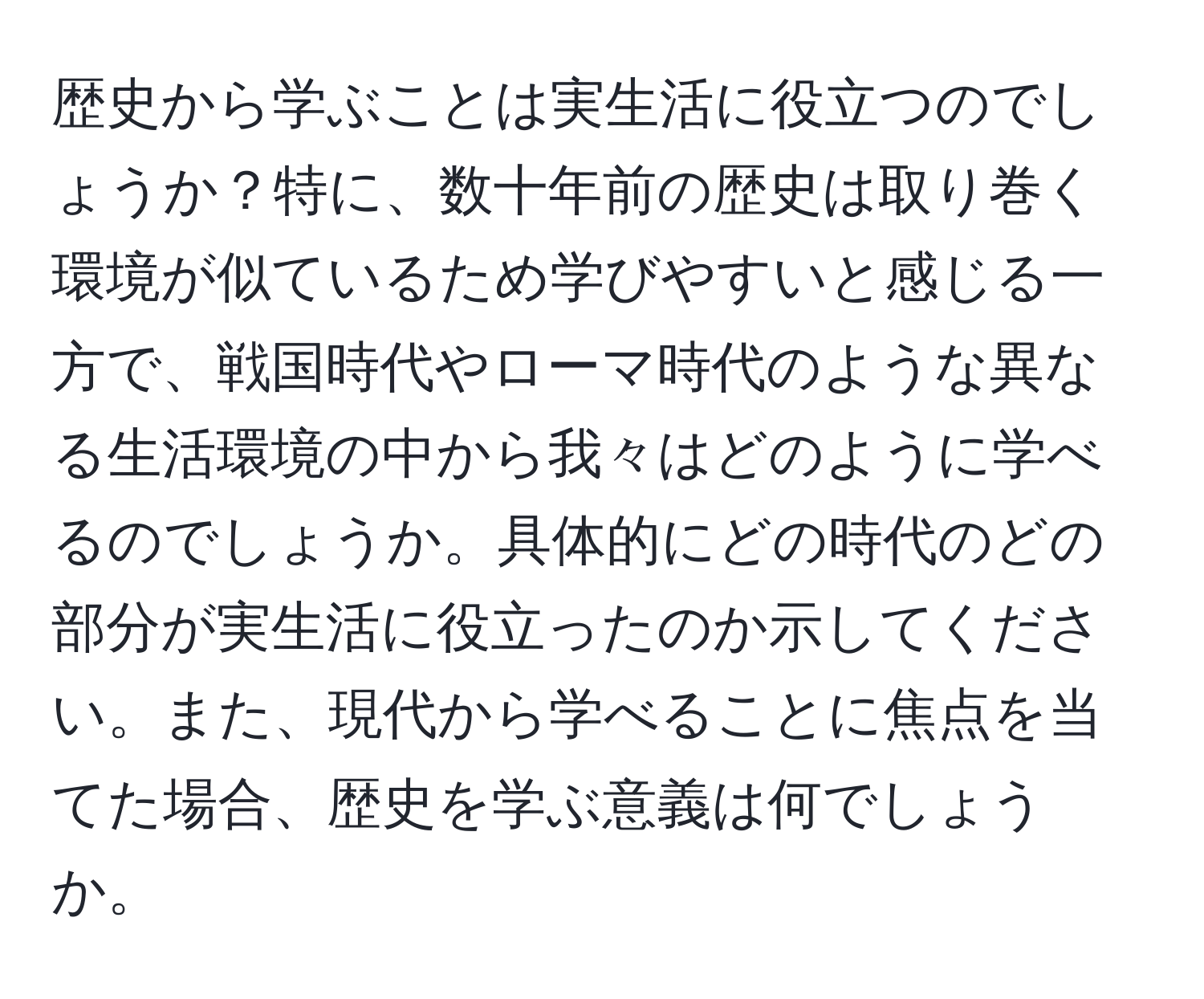 歴史から学ぶことは実生活に役立つのでしょうか？特に、数十年前の歴史は取り巻く環境が似ているため学びやすいと感じる一方で、戦国時代やローマ時代のような異なる生活環境の中から我々はどのように学べるのでしょうか。具体的にどの時代のどの部分が実生活に役立ったのか示してください。また、現代から学べることに焦点を当てた場合、歴史を学ぶ意義は何でしょうか。