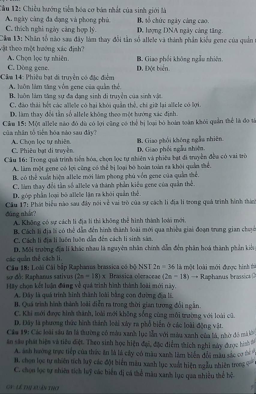 Chiều hướng tiến hóa cơ bản nhất của sinh giới là
A. ngày càng đa dạng và phong phú. B. tổ chức ngày càng cao.
C. thích nghi ngày càng hợp lý. D. lượng DNA ngày càng tăng.
Câu 13: Nhân tố nào sau đây làm thay đổi tần số allele và thành phần kiểu gene của quần
vật theo một hướng xác định?
A. Chọn lọc tự nhiên. B. Giao phối không ngẫu nhiên.
C. Dòng gene. D. Đột biến.
Câu 14: Phiêu bạt di truyền có đặc điểm
A. luôn làm tăng vốn gene của quần thể.
B. luôn làm tăng sự đa dạng sinh di truyền của sinh vật.
C. đào thải hết các allele có hại khỏi quần thể, chỉ giữ lại allele có lợi.
D. làm thay đổi tần số allele không theo một hướng xác định.
Câu 15: Một allele nào đó dù có lợi cũng có thể bị loại bỏ hoàn toàn khỏi quần thể là do tá
của nhân tố tiến hóa nào sau đây?
A. Chọn lọc tự nhiên. B. Giao phối không ngẫu nhiên.
C. Phiêu bạt di truyền. D. Giao phối ngẫu nhiên.
Câu 16: Trong quá trình tiến hóa, chọn lọc tự nhiên và phiêu bạt di truyền đều có vai trò
A. làm một gene có lợi cũng có thể bị loại bỏ hoàn toàn ra khỏi quần thể.
B. có thể xuất hiện allele mới làm phong phú vốn gene của quần thể.
C. làm thay đổi tần số allele và thành phần kiểu gene của quần thể.
D. góp phần loại bỏ allele lặn ra khỏi quần thể.
Câu 17: Phát biểu nào sau đây nói về vai trò của sự cách li địa lí trong quá trình hình thành
đúng nhất?
A. Không có sự cách li địa lí thì không thể hình thành loài mới.
B. Cách li địa lí có thể dẫn đến hình thành loài mới qua nhiều giai đoạn trung gian chuyế
C. Cách li địa lí luôn luôn dẫn đến cách li sinh sản.
D. Môi trường địa lí khác nhau là nguyên nhân chính dẫn đến phân hoá thành phần kiểu
các quần thể cách li.
Câu 18: Loài Cải bắp Raphanus brassica có bộ NST 2n=361 là một loài mới được hình thà
sơ đồ: Raphanus sativus (2n=18)x Brassica oleraceae (2n=18) → Raphanus brassica (2
Hãy chọn kết luận đúng về quá trình hình thành loài mới này.
A. Đây là quá trình hình thành loài bằng con đường địa lí.
B. Quá trình hình thành loài diễn ra trong thời gian tương đối ngắn.
C. Khi mới được hình thành, loài mới không sống cùng môi trường với loài cũ.
D. Dây là phương thức hình thành loài xây ra phổ biển ở các loài động vật.
Câu 19: Các loài sâu ăn lá thường có màu xanh lục lẫn với màu xanh của lá, nhờ đó mà khi
ăn sâu phát hiện và tiêu diệt. Theo sinh học hiện đại, đặc điểm thích nghi này được hình thờ
A ảnh hướng trực tiếp của thức ăn là lá cây có màu xanh làm biến đồi màu sắc cơ thể sở
B. chọn lọc tự nhiên tích luỹ các đột biến màu xanh lục xuất hiện ngẫu nhiên trong quân
C. chọn lọc tự nhiên tích luỹ các biến dị cá thể màu xanh lục qua nhiều thế hệ.
V:Lê thị Xuân thơ 1