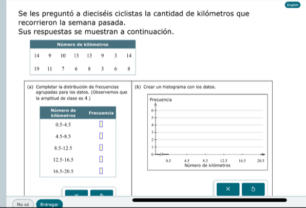 Engish 
Se les preguntó a dieciséis ciclistas la cantidad de kilómetros que 
recorrieron la semana pasada. 
Sus respuestas se muestran a continuación. 
(a) Completar la distribución de frecuencias (b) Crear un histograma con los datos. 
agrupadas para los datos. (Observemos que 
la amplitud de clase es 4.) Frecuencia
6
5
4
3
2
1
0
0.5 Número de kilómetros 4.5 8.5 12 5 16.5 20.5
× 
No sé Entregar