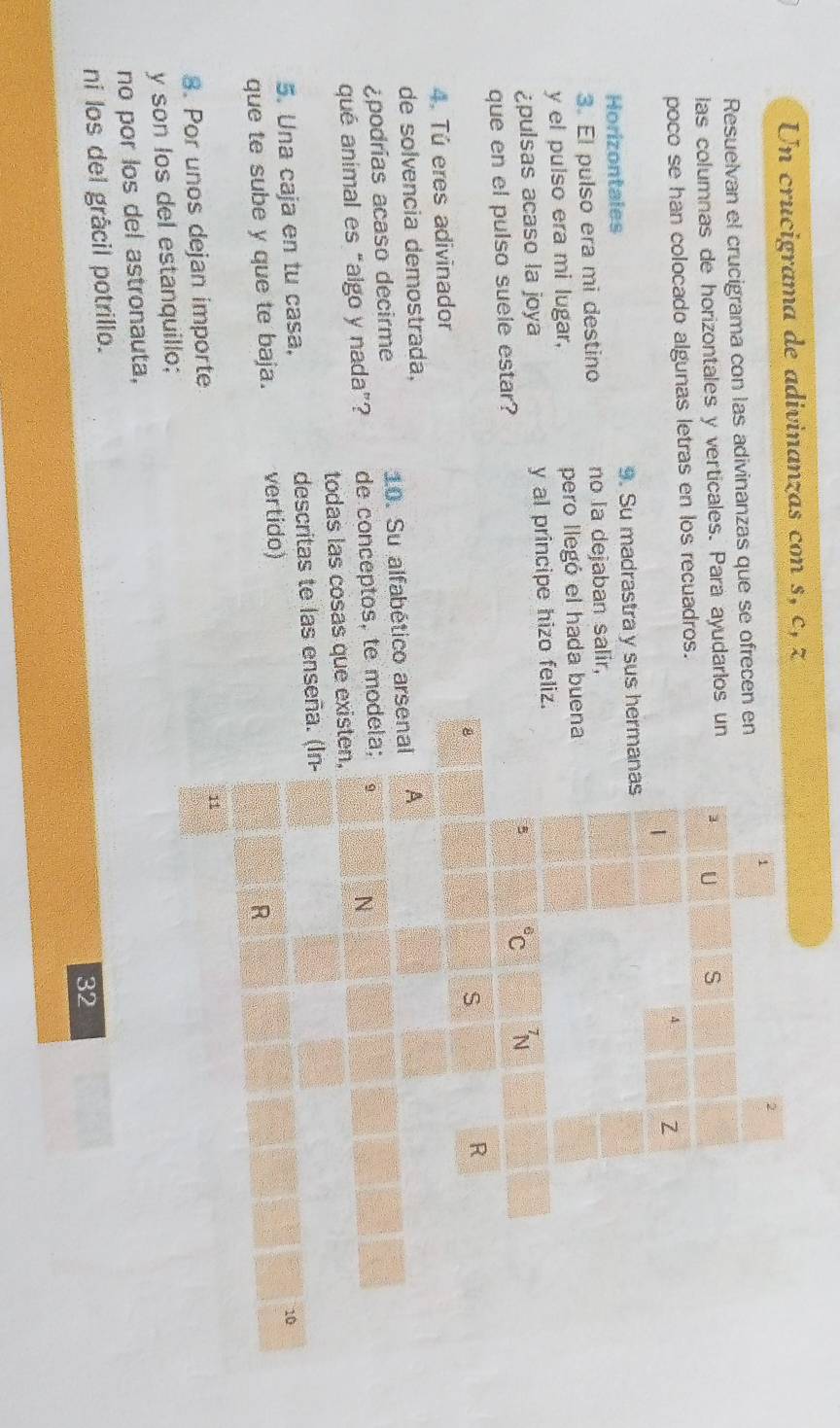 Un crucigrama de adivinanzas con s, c, z 
1 
2 
Resuelvan el crucigrama con las adivinanzas que se ofrecen en 
las columnas de horizontales y verticales. Para ayudarlos un 1 U S 
poco se han colocado algunas letras en los recuadros.
4 Z
1 
Horizontales 9. Su madrastra y sus hermanas 
3. El pulso era mi destino no la dejaban salir, 
y el pulso era mi lugar, pero llegó el hada buena 
¿pulsas acaso la joya y al principe hizo feliz. 
5^6C _N^7
que en el pulso suele estar? 
8 
S 
R 
4. Tú eres adivinador 
de solvencia demostrada, 
¿podrías acaso decirme 10. Su alfabético arsenal A 
qué animal es “algo y nada”? de conceptos, te modela; 
N 
todas las cosas que existen, 
5. Una caja en tu casa, descritas te las enseña. (In- 
10 
que te sube y que te baja. vertido) 
R 
8. Por unos dejan importe 
11 
y son los del estanquillo; 
no por los del astronauta, 
ni los del grâcil potrillo.
32