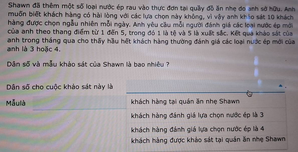 Shawn đã thêm một số loại nước ép rau vào thực đơn tại quầy đồ ăn nhẹ do anh sở hữu. Anh
muốn biết khách hàng có hài lòng với các lựa chọn này không, vì vậy anh khảo sát 10 khách
hàng được chọn ngẫu nhiên mỗi ngày. Anh yêu cầu mỗi người đánh giá các loại nước ép mới
của anh theo thang điểm từ 1 đến 5, trong đó 1 là tệ và 5 là xuất sắc. Kết quả khảo sát của
anh trong tháng qua cho thấy hầu hết khách hàng thường đánh giá các loại nước ép mới của
anh là 3 hoặc 4.
Dân số và mẫu khảo sát của Shawn là bao nhiêu ?
Dân số cho cuộc khảo sát này là
Mẫulà khách hàng tại quán ăn nhẹ Shawn
khách hàng đánh giá lựa chọn nước ép là 3
khách hàng đánh giá lựa chọn nước ép là 4
khách hàng được khảo sát tại quán ăn nhẹ Shawn