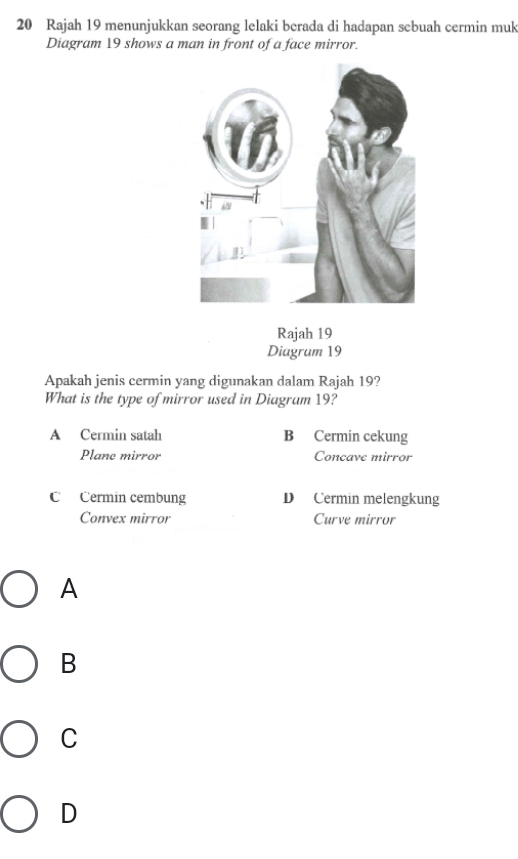 Rajah 19 menunjukkan seorang lelaki berada di hadapan sebuah cermin muk
Diagram 19 shows a man in front of a face mirror.
Rajah 19
Diagrum 19
Apakah jenis cermin yang digunakan dalam Rajah 19?
What is the type of mirror used in Diagrum 19?
A Cermin satah B Cermin cekung
Plane mirror Concave mirror
C Cermin cembung D Cermin melengkung
Convex mirror Curve mirror
A
B
C
D